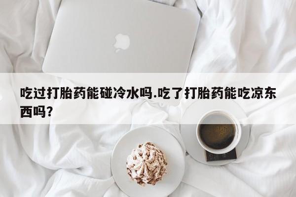 私人卖打胎药微信号，吃过打胎药能碰冷水吗.吃了打胎药能吃凉东西吗？