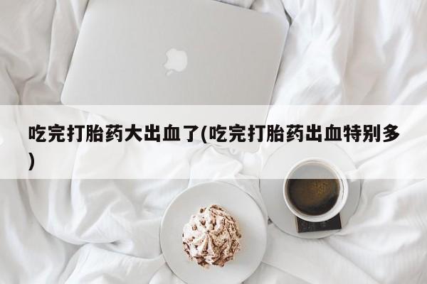 私人卖打胎药微信号，吃完打胎药大出血了(吃完打胎药出血特别多)