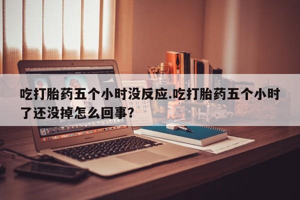 私人卖打胎药微信号，吃打胎药五个小时没反应.吃打胎药五个小时了还没掉怎么回事？
