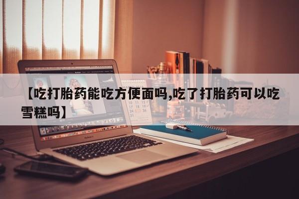 私人卖打胎药微信号，【吃打胎药能吃方便面吗,吃了打胎药可以吃雪糕吗】
