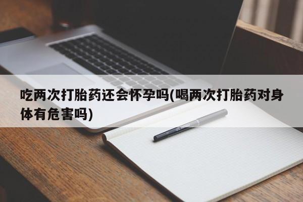 私人卖打胎药微信号，吃两次打胎药还会怀孕吗(喝两次打胎药对身体有危害吗)