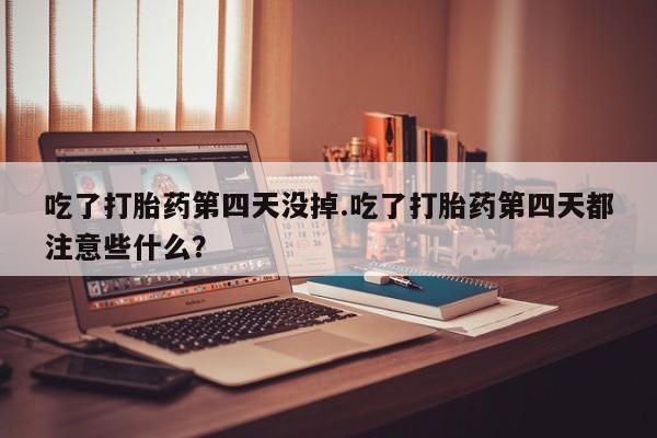 私人卖打胎药微信号，吃了打胎药第四天没掉.吃了打胎药第四天都注意些什么？