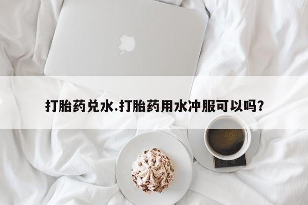 私人卖打胎药微信号，打胎药兑水.打胎药用水冲服可以吗？