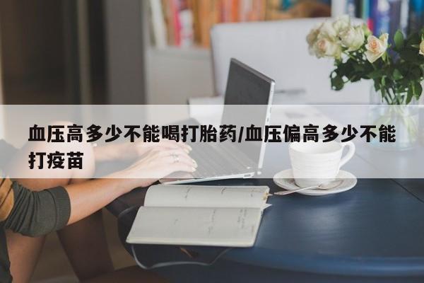 私人卖打胎药微信号，血压高多少不能喝打胎药/血压偏高多少不能打疫苗