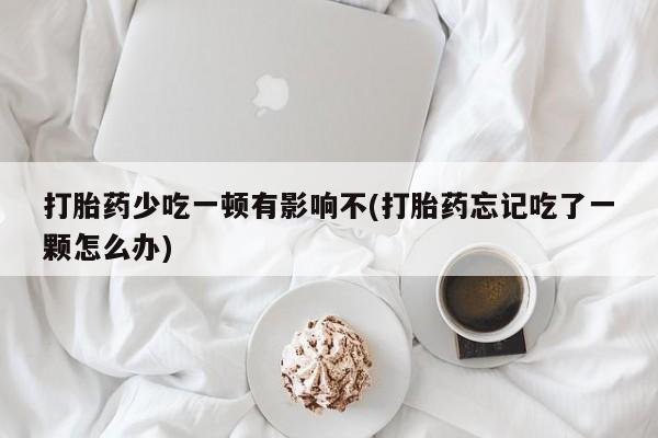 私人卖打胎药微信号，打胎药少吃一顿有影响不(打胎药忘记吃了一颗怎么办)