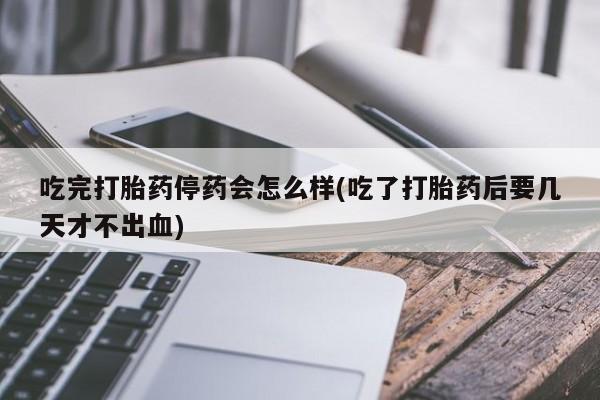 私人卖打胎药微信号，吃完打胎药停药会怎么样(吃了打胎药后要几天才不出血)