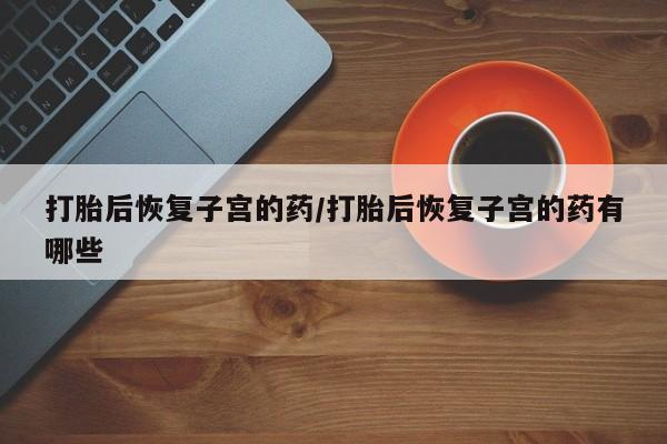 私人卖打胎药微信号，打胎后恢复子宫的药/打胎后恢复子宫的药有哪些