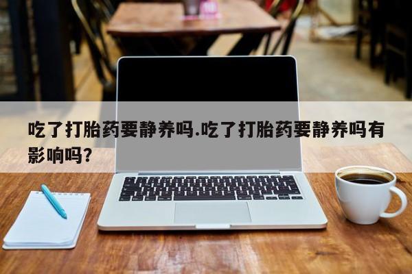 私人卖打胎药微信号，吃了打胎药要静养吗.吃了打胎药要静养吗有影响吗？