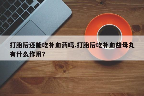 私人卖打胎药微信号，打胎后还能吃补血药吗.打胎后吃补血益母丸有什么作用？