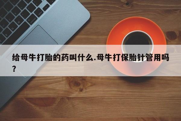 私人卖打胎药微信号，给母牛打胎的药叫什么.母牛打保胎针管用吗？