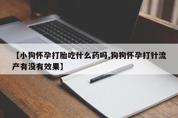 私人卖打胎药微信号，【小狗怀孕打胎吃什么药吗,狗狗怀孕打针流产有没有效果】
