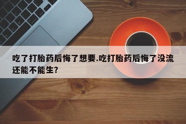 私人卖打胎药微信号，吃了打胎药后悔了想要.吃打胎药后悔了没流还能不能生？
