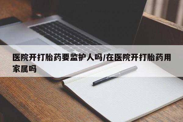 私人卖打胎药微信号，医院开打胎药要监护人吗/在医院开打胎药用家属吗