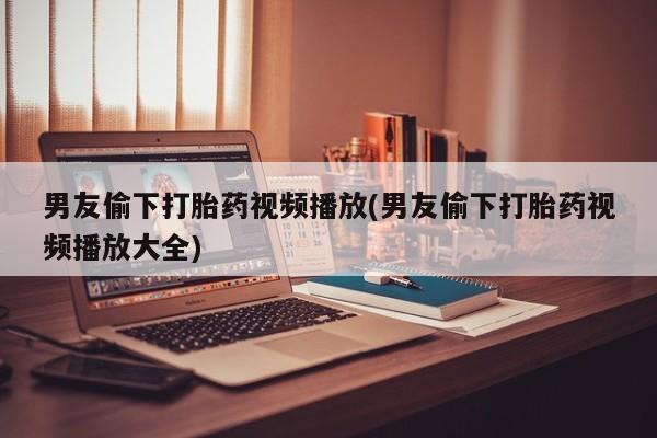 私人卖打胎药微信号，男友偷下打胎药视频播放(男友偷下打胎药视频播放大全)