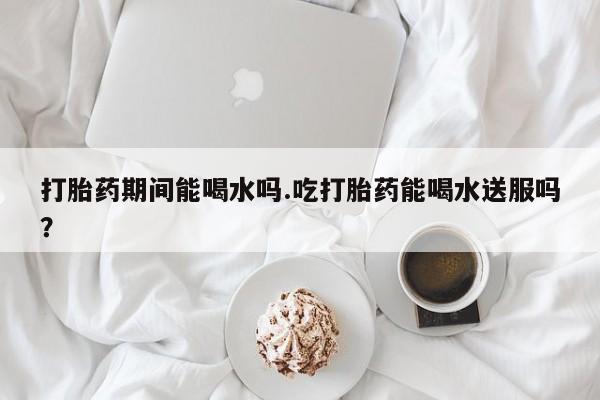 私人卖打胎药微信号，打胎药期间能喝水吗.吃打胎药能喝水送服吗？