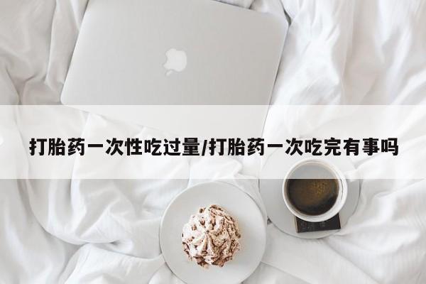 私人卖打胎药微信号，打胎药一次性吃过量/打胎药一次吃完有事吗