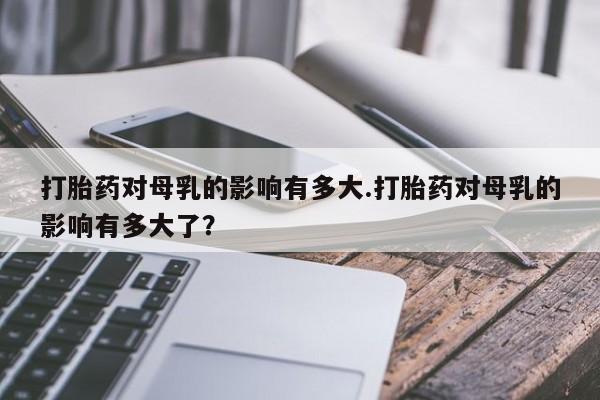 私人卖打胎药微信号，打胎药对母乳的影响有多大.打胎药对母乳的影响有多大了？
