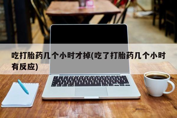私人卖打胎药微信号，吃打胎药几个小时才掉(吃了打胎药几个小时有反应)