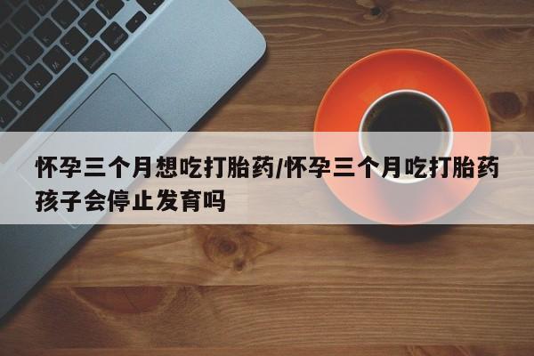 私人卖打胎药微信号，怀孕三个月想吃打胎药/怀孕三个月吃打胎药孩子会停止发育吗