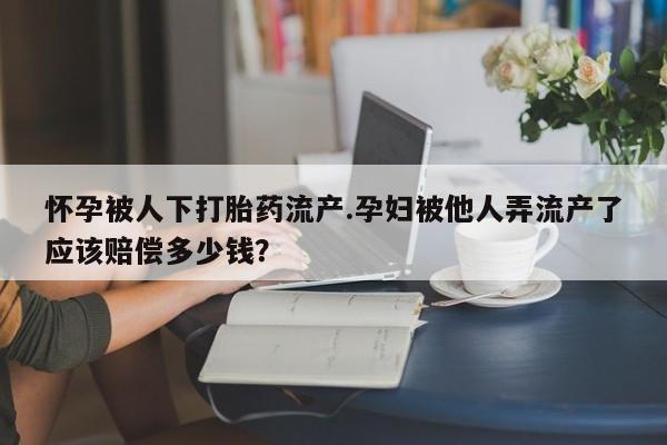 私人卖打胎药微信号，怀孕被人下打胎药流产.孕妇被他人弄流产了应该赔偿多少钱？
