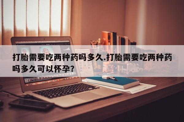 私人卖打胎药微信号，打胎需要吃两种药吗多久.打胎需要吃两种药吗多久可以怀孕？