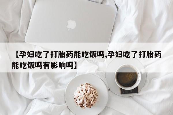 私人卖打胎药微信号，【孕妇吃了打胎药能吃饭吗,孕妇吃了打胎药能吃饭吗有影响吗】