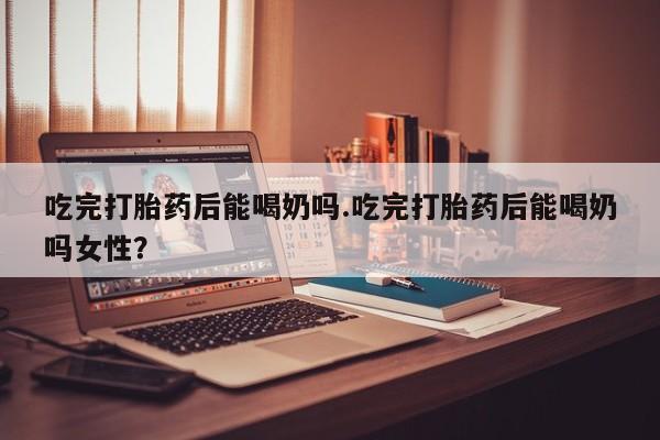 私人卖打胎药微信号，吃完打胎药后能喝奶吗.吃完打胎药后能喝奶吗女性？