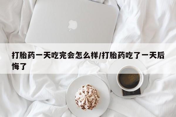 私人卖打胎药微信号，打胎药一天吃完会怎么样/打胎药吃了一天后悔了