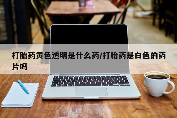 私人卖打胎药微信号，打胎药黄色透明是什么药/打胎药是白色的药片吗
