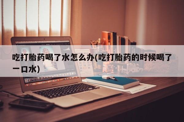 私人卖打胎药微信号，吃打胎药喝了水怎么办(吃打胎药的时候喝了一口水)