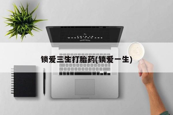 私人卖打胎药微信号，锁爱三生打胎药(锁爱一生)