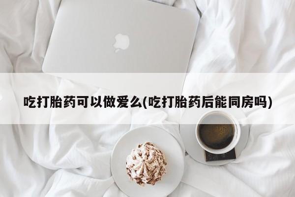 私人卖打胎药微信号，吃打胎药可以做爱么(吃打胎药后能同房吗)