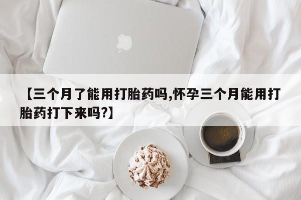 私人卖打胎药微信号，【三个月了能用打胎药吗,怀孕三个月能用打胎药打下来吗?】
