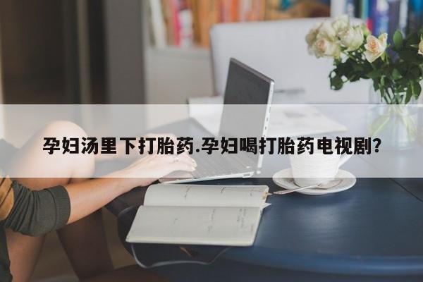 私人卖打胎药微信号，孕妇汤里下打胎药.孕妇喝打胎药电视剧？