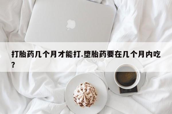 私人卖打胎药微信号，打胎药几个月才能打.堕胎药要在几个月内吃？