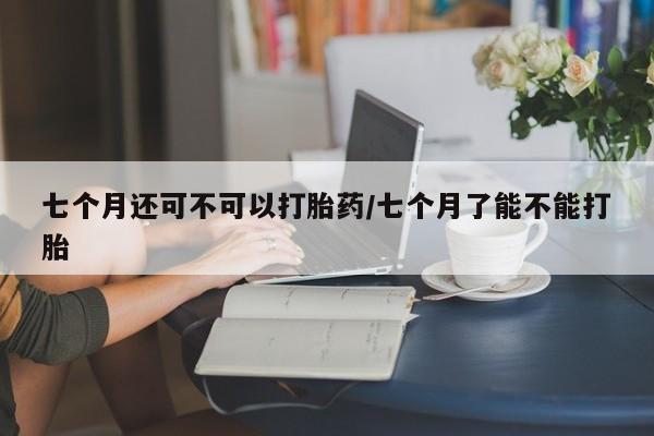 私人卖打胎药微信号，七个月还可不可以打胎药/七个月了能不能打胎