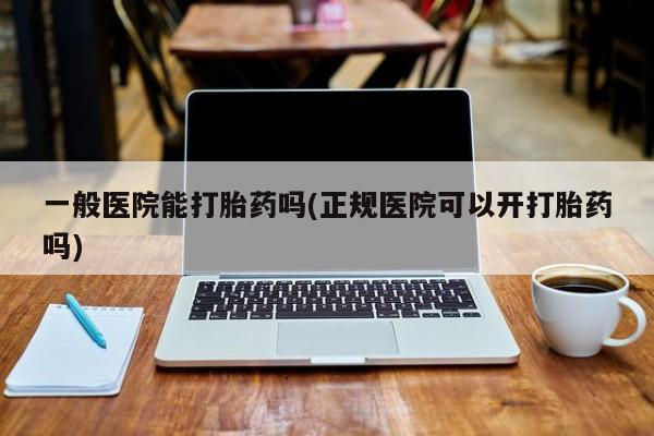 私人卖打胎药微信号，一般医院能打胎药吗(正规医院可以开打胎药吗)