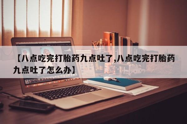 私人卖打胎药微信号，【八点吃完打胎药九点吐了,八点吃完打胎药九点吐了怎么办】