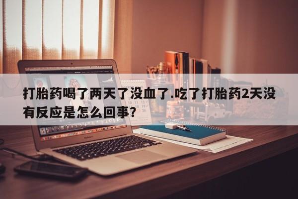 私人卖打胎药微信号，打胎药喝了两天了没血了.吃了打胎药2天没有反应是怎么回事？