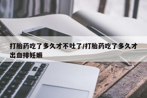私人卖打胎药微信号，打胎药吃了多久才不吐了/打胎药吃了多久才出血排妊娠