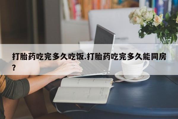 私人卖打胎药微信号，打胎药吃完多久吃饭.打胎药吃完多久能同房？