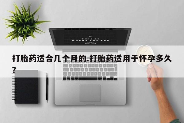 私人卖打胎药微信号，打胎药适合几个月的.打胎药适用于怀孕多久？