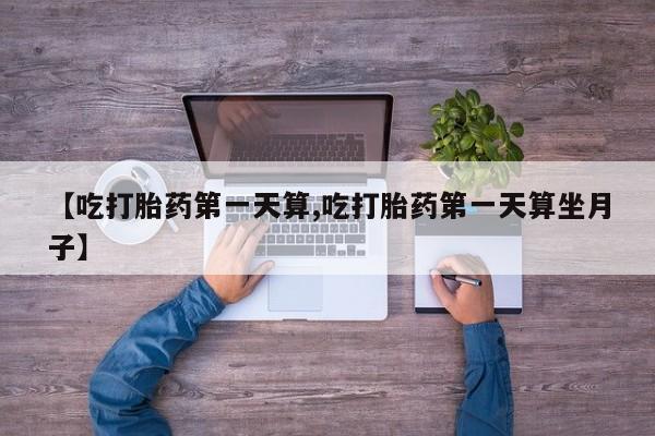 私人卖打胎药微信号，【吃打胎药第一天算,吃打胎药第一天算坐月子】