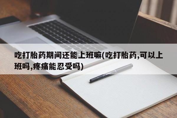 私人卖打胎药微信号，吃打胎药期间还能上班嘛(吃打胎药,可以上班吗,疼痛能忍受吗)