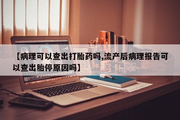 私人卖打胎药微信号，【病理可以查出打胎药吗,流产后病理报告可以查出胎停原因吗】