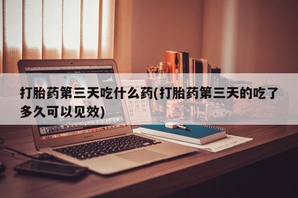 私人卖打胎药微信号，打胎药第三天吃什么药(打胎药第三天的吃了多久可以见效)