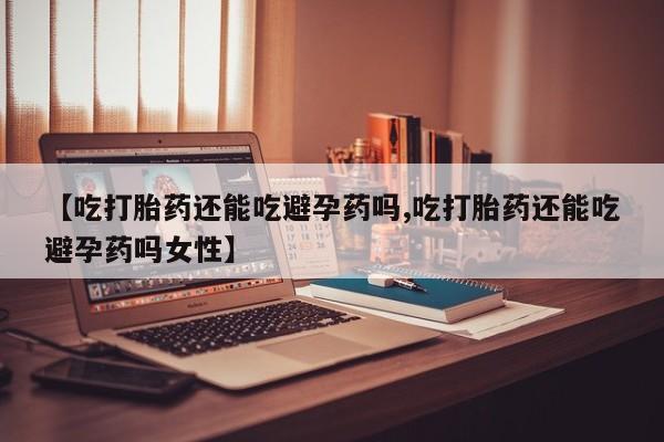 私人卖打胎药微信号，【吃打胎药还能吃避孕药吗,吃打胎药还能吃避孕药吗女性】