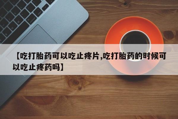 私人卖打胎药微信号，【吃打胎药可以吃止疼片,吃打胎药的时候可以吃止疼药吗】