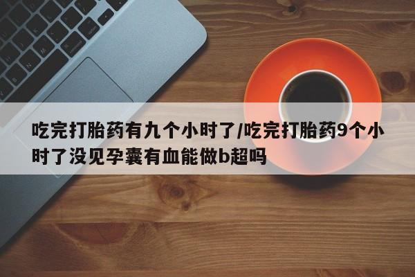 私人卖打胎药微信号，吃完打胎药有九个小时了/吃完打胎药9个小时了没见孕囊有血能做b超吗
