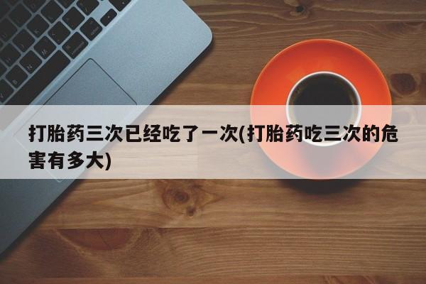 私人卖打胎药微信号，打胎药三次已经吃了一次(打胎药吃三次的危害有多大)